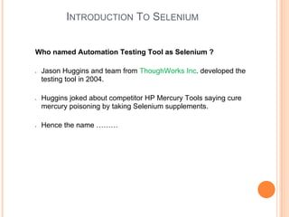 INTRODUCTION TO SELENIUM
Who named Automation Testing Tool as Selenium ?
● Jason Huggins and team from ThoughWorks Inc. developed the
testing tool in 2004.
● Huggins joked about competitor HP Mercury Tools saying cure
mercury poisoning by taking Selenium supplements.
● Hence the name ………
 