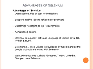 ADVANTAGES OF SELENIUM
Advantages of Selenium
● Open Source, free of cost for companies
● Supports Native Testing for all major Browsers
● Customize According to the Requirements
● AJAX based Testing
● Only tool to support Test Case Language of Choice Java, C#,
Python & Ruby.
● Selenium 2 .., Web Drivers is developed by Google and all the
google products are tested with Selenium.
● Web 2.0 companies such as Facebook, Twitter, LinkedIn,
Groupon uses Selenium.
 