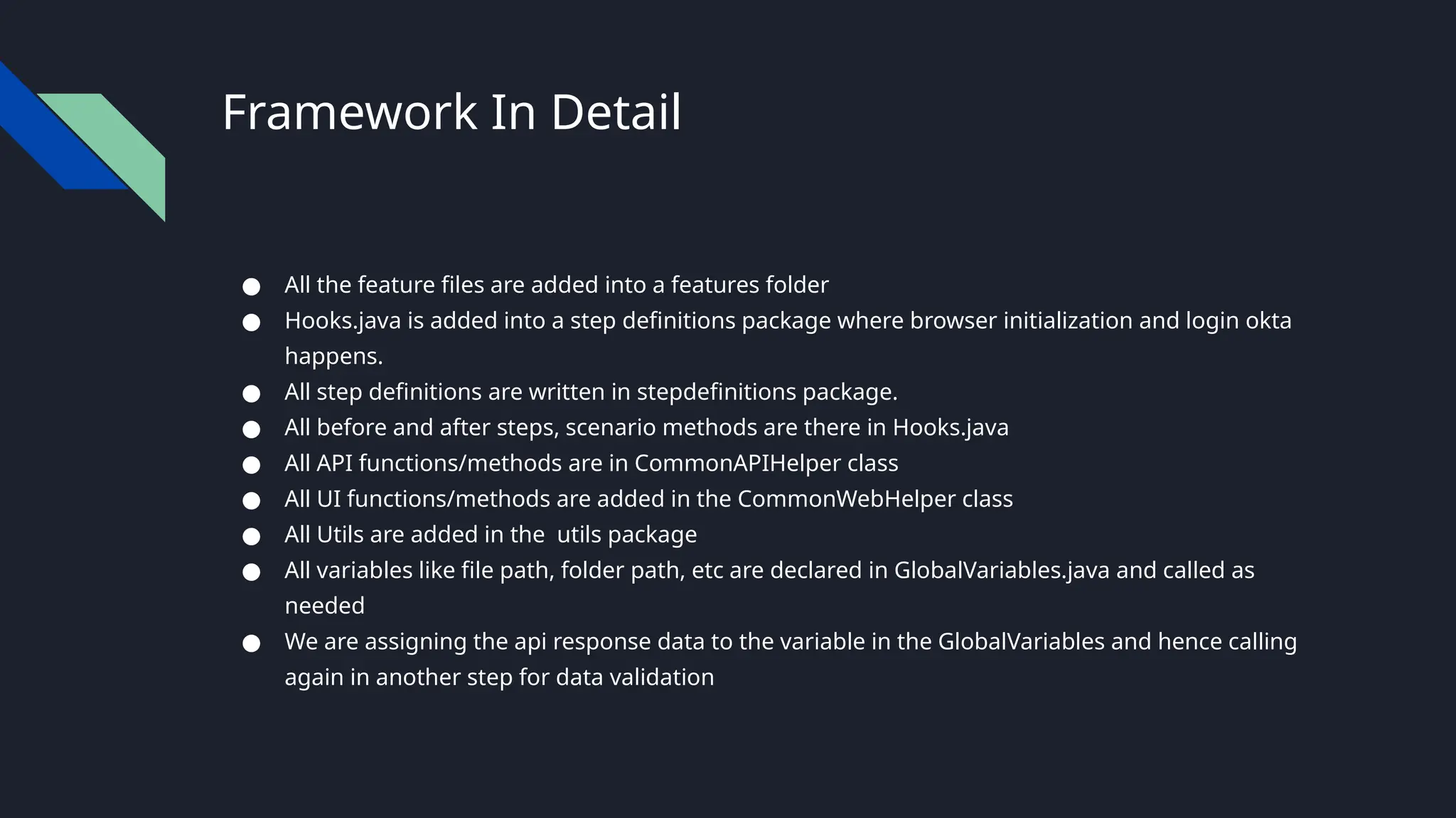 Framework In Detail
● All the feature files are added into a features folder
● Hooks.java is added into a step definitions package where browser initialization and login okta
happens.
● All step definitions are written in stepdefinitions package.
● All before and after steps, scenario methods are there in Hooks.java
● All API functions/methods are in CommonAPIHelper class
● All UI functions/methods are added in the CommonWebHelper class
● All Utils are added in the utils package
● All variables like file path, folder path, etc are declared in GlobalVariables.java and called as
needed
● We are assigning the api response data to the variable in the GlobalVariables and hence calling
again in another step for data validation
 