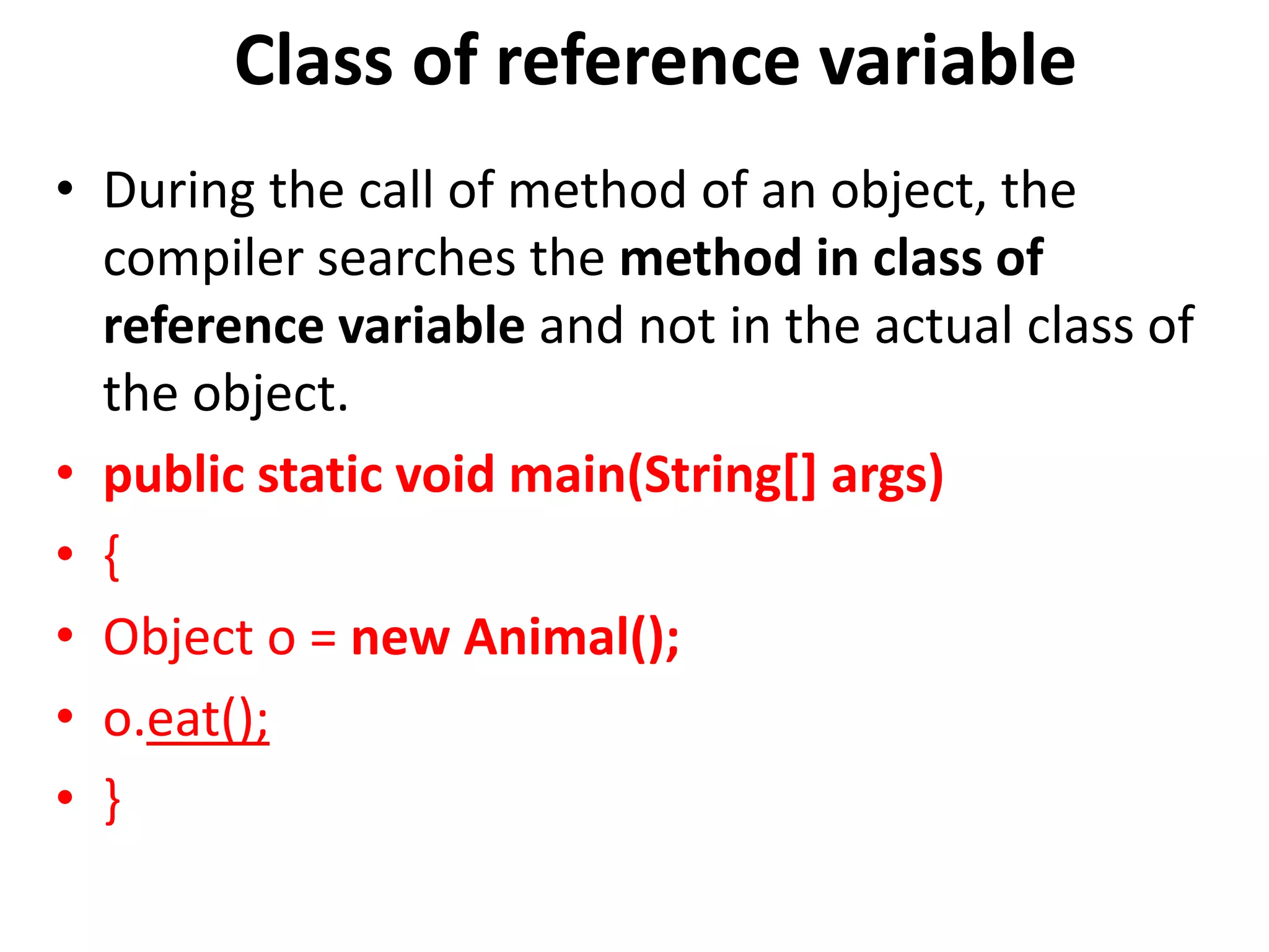 Class of reference variable
• During the call of method of an object, the
compiler searches the method in class of
reference variable and not in the actual class of
the object.
• public static void main(String[] args)
• {
• Object o = new Animal();
• o.eat();
• }
 