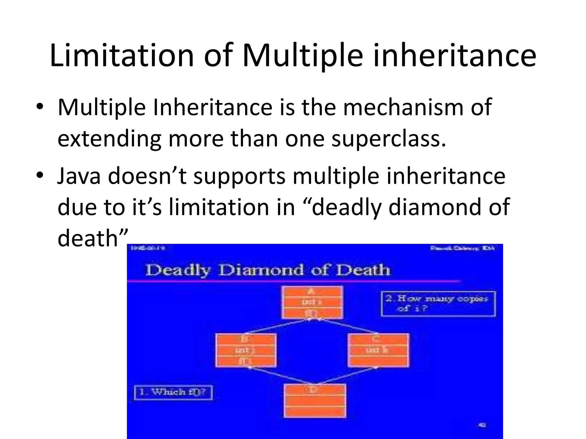 Limitation of Multiple inheritance
• Multiple Inheritance is the mechanism of
extending more than one superclass.
• Java doesn’t supports multiple inheritance
due to it’s limitation in “deadly diamond of
death”
 
