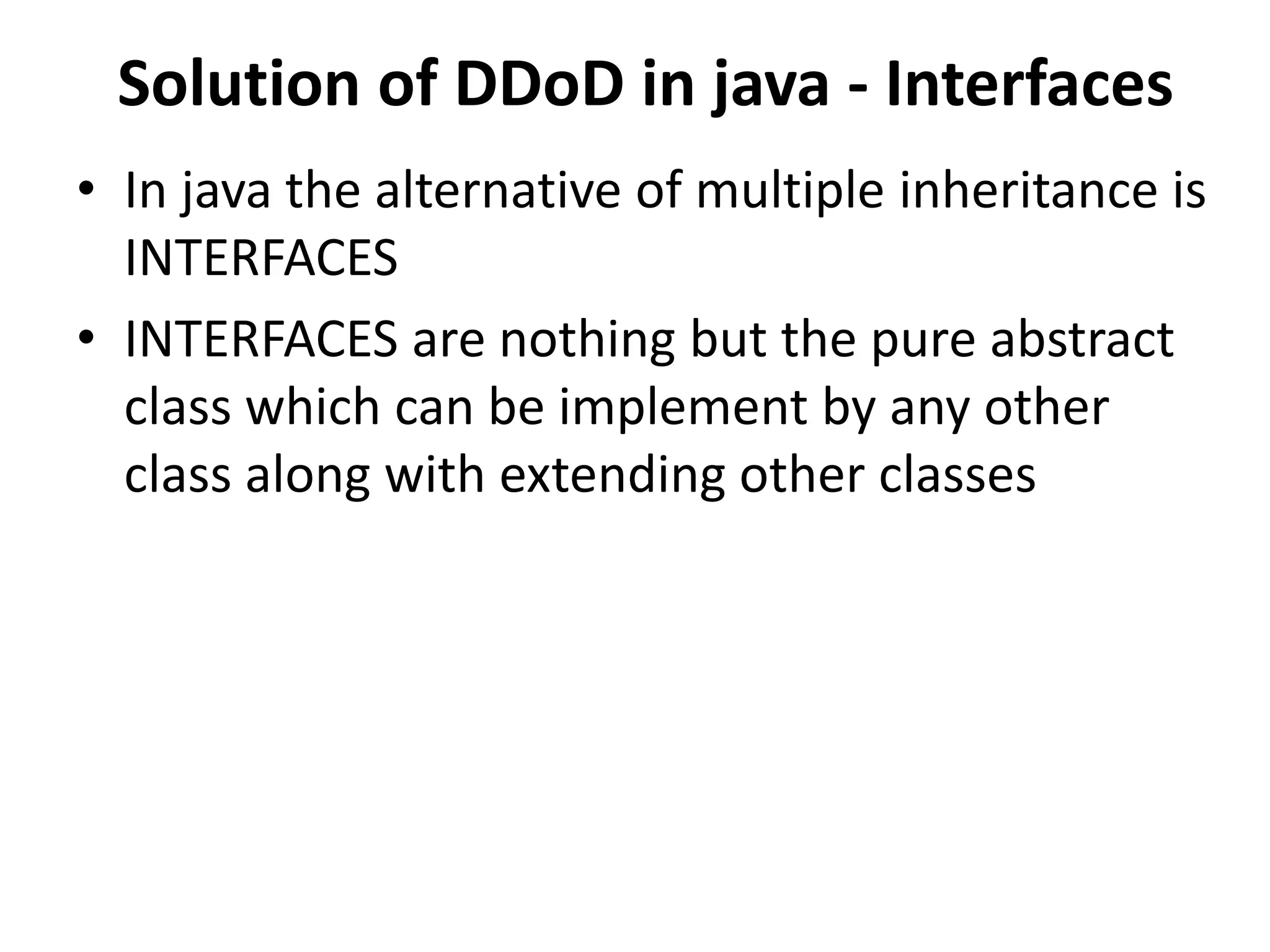 Solution of DDoD in java - Interfaces
• In java the alternative of multiple inheritance is
INTERFACES
• INTERFACES are nothing but the pure abstract
class which can be implement by any other
class along with extending other classes
 