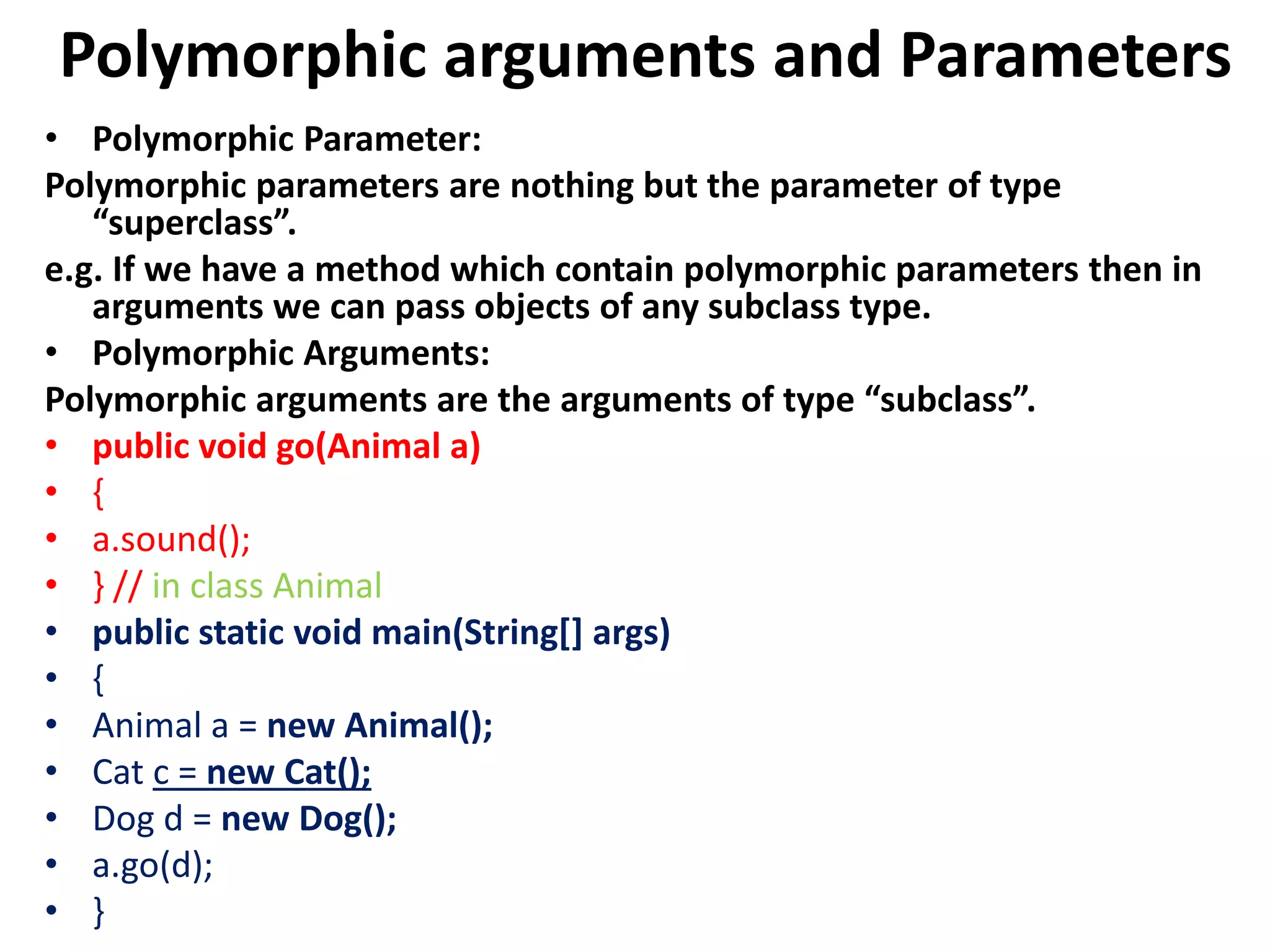 Polymorphic arguments and Parameters
• Polymorphic Parameter:
Polymorphic parameters are nothing but the parameter of type
“superclass”.
e.g. If we have a method which contain polymorphic parameters then in
arguments we can pass objects of any subclass type.
• Polymorphic Arguments:
Polymorphic arguments are the arguments of type “subclass”.
• public void go(Animal a)
• {
• a.sound();
• } // in class Animal
• public static void main(String[] args)
• {
• Animal a = new Animal();
• Cat c = new Cat();
• Dog d = new Dog();
• a.go(d);
• }
 