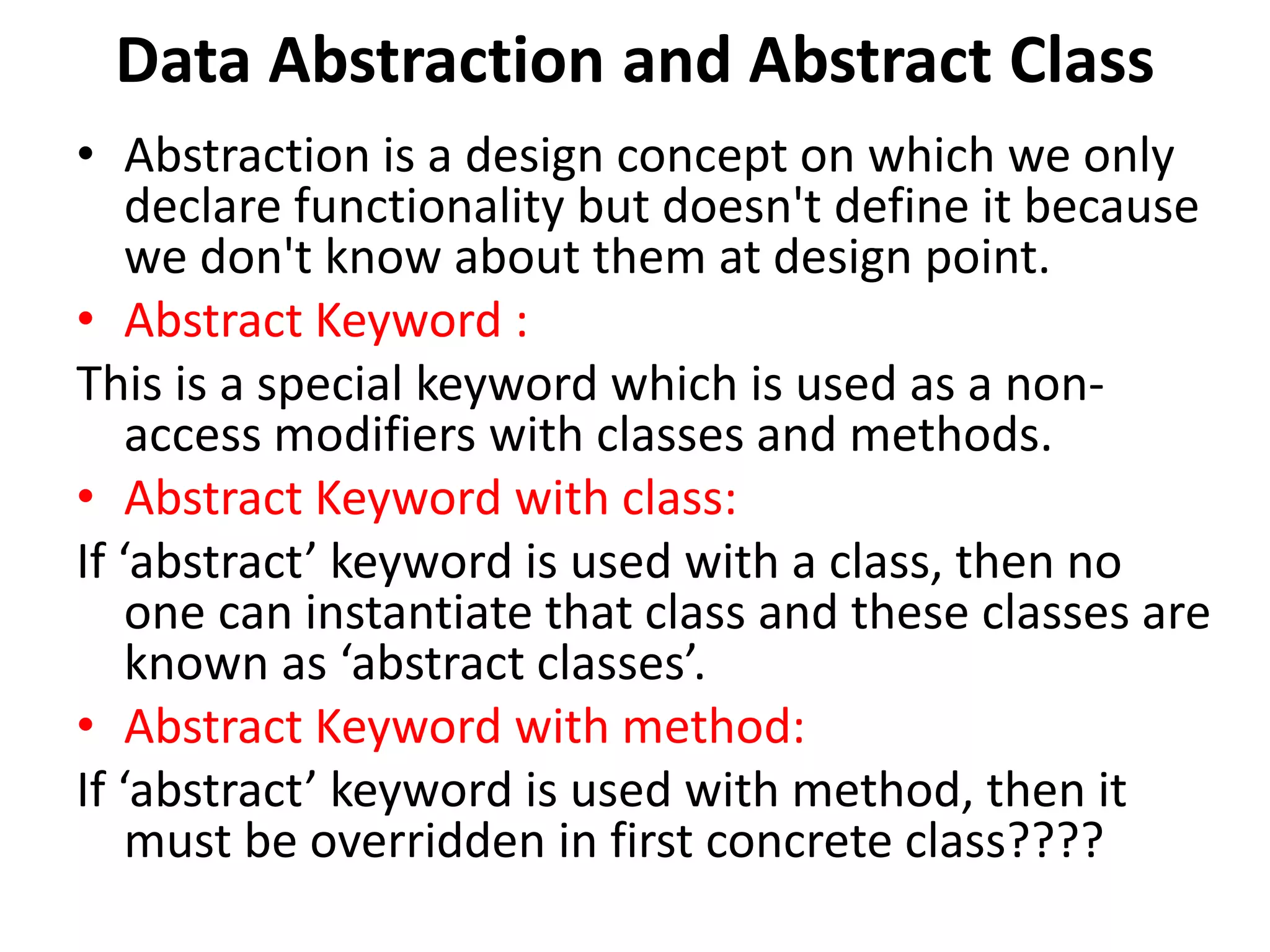 Data Abstraction and Abstract Class
• Abstraction is a design concept on which we only
declare functionality but doesn't define it because
we don't know about them at design point.
• Abstract Keyword :
This is a special keyword which is used as a non-
access modifiers with classes and methods.
• Abstract Keyword with class:
If ‘abstract’ keyword is used with a class, then no
one can instantiate that class and these classes are
known as ‘abstract classes’.
• Abstract Keyword with method:
If ‘abstract’ keyword is used with method, then it
must be overridden in first concrete class????
 