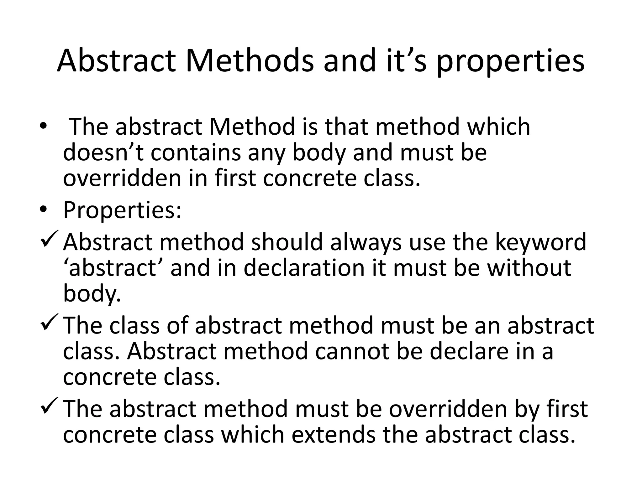 Abstract Methods and it’s properties
• The abstract Method is that method which
doesn’t contains any body and must be
overridden in first concrete class.
• Properties:
Abstract method should always use the keyword
‘abstract’ and in declaration it must be without
body.
The class of abstract method must be an abstract
class. Abstract method cannot be declare in a
concrete class.
The abstract method must be overridden by first
concrete class which extends the abstract class.
 