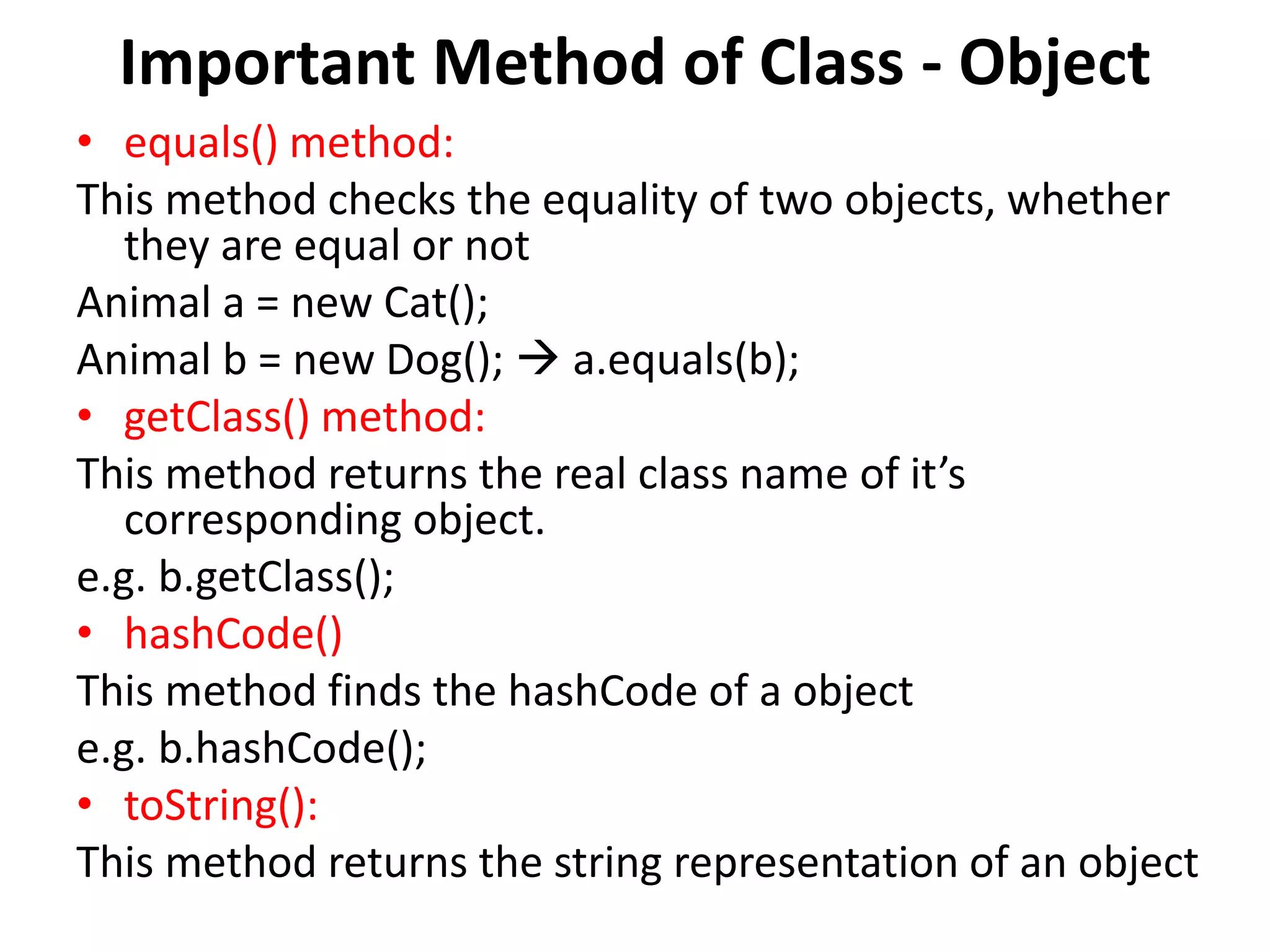 Important Method of Class - Object
• equals() method:
This method checks the equality of two objects, whether
they are equal or not
Animal a = new Cat();
Animal b = new Dog();  a.equals(b);
• getClass() method:
This method returns the real class name of it’s
corresponding object.
e.g. b.getClass();
• hashCode()
This method finds the hashCode of a object
e.g. b.hashCode();
• toString():
This method returns the string representation of an object
 