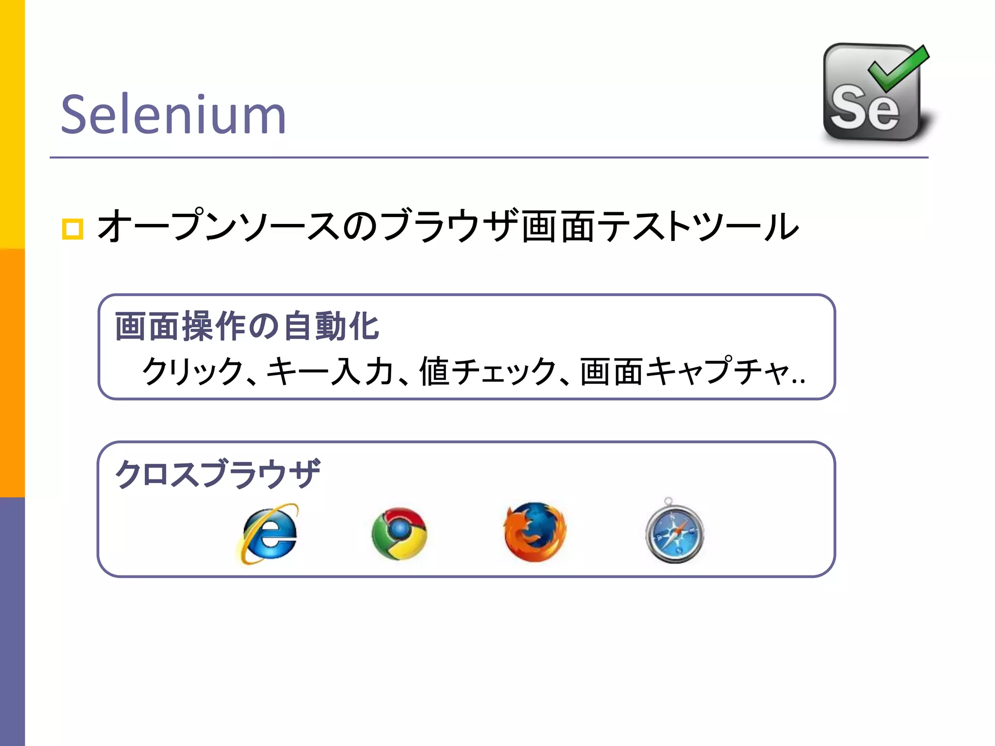 Selenium
 オープンソースのブラウザ画面テストツール
クロスブラウザ
画面操作の自動化
クリック、キー入力、値チェック、画面キャプチャ..
 