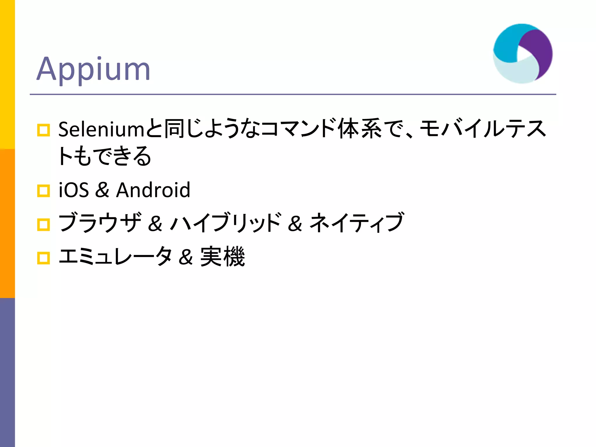 Appium
 Seleniumと同じようなコマンド体系で、モバイルテス
トもできる
 iOS & Android
 ブラウザ & ハイブリッド & ネイティブ
 エミュレータ & 実機
 