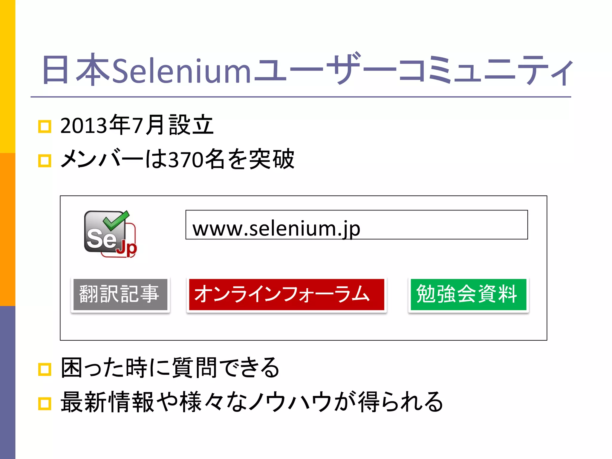 日本Seleniumユーザーコミュニティ
 2013年7月設立
 メンバーは370名を突破
オンラインフォーラム翻訳記事 勉強会資料
www.selenium.jp
 困った時に質問できる
 最新情報や様々なノウハウが得られる
 