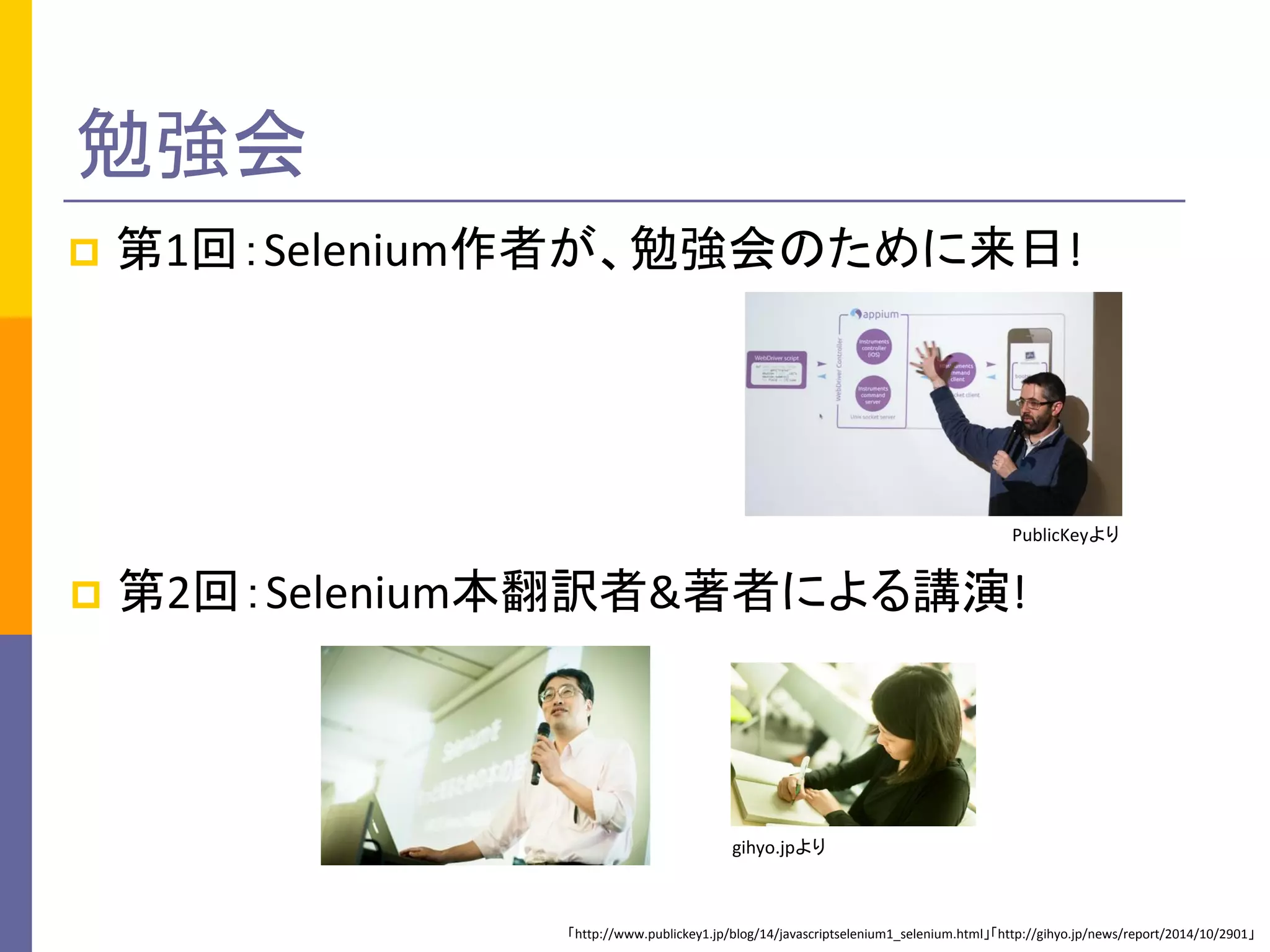 勉強会
 第1回：Selenium作者が、勉強会のために来日!
 第2回：Selenium本翻訳者&著者による講演!
PublicKeyより
gihyo.jpより
「http://www.publickey1.jp/blog/14/javascriptselenium1_selenium.html」「http://gihyo.jp/news/report/2014/10/2901」
 