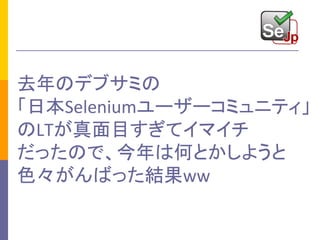 去年のデブサミの
「日本Seleniumユーザーコミュニティ」
のLTが真面目すぎてイマイチ
だったので、今年は何とかしようと
色々がんばった結果ww
 