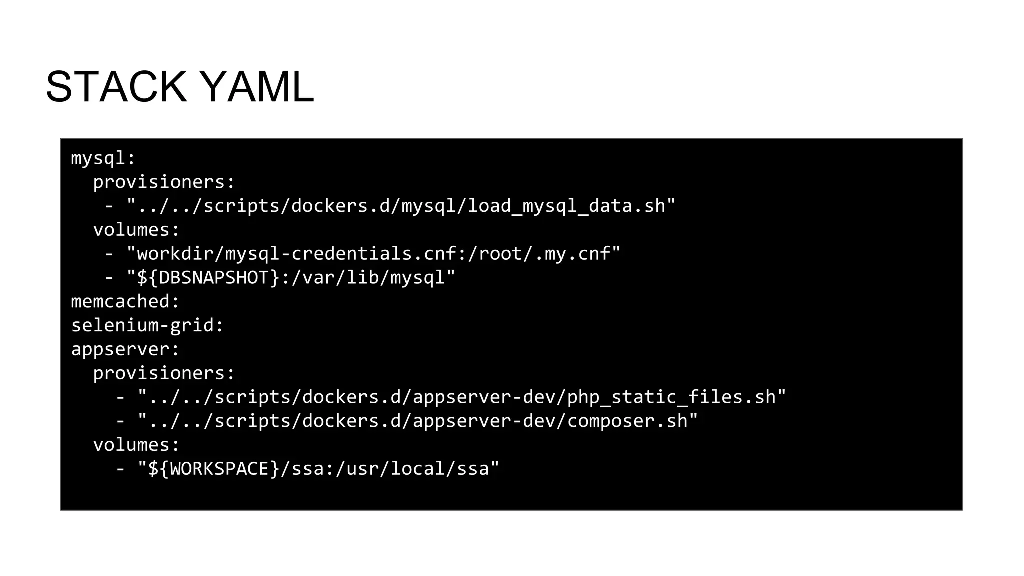 STACK YAML
mysql:
provisioners:
- "../../scripts/dockers.d/mysql/load_mysql_data.sh"
volumes:
- "workdir/mysql-credentials.cnf:/root/.my.cnf"
- "${DBSNAPSHOT}:/var/lib/mysql"
memcached:
selenium-grid:
appserver:
provisioners:
- "../../scripts/dockers.d/appserver-dev/php_static_files.sh"
- "../../scripts/dockers.d/appserver-dev/composer.sh"
volumes:
- "${WORKSPACE}/ssa:/usr/local/ssa"
 