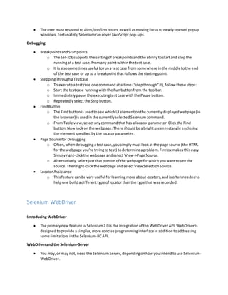  The user mustrespondto alert/confirmboxes,aswell asmovingfocustonewlyopenedpopup
windows.Fortunately,SeleniumcancoverJavaScriptpop-ups.
Debugging
 BreakpointsandStartpoints
o The Sel-IDEsupportsthe settingof breakpointsandthe abilitytostartand stopthe
runningof a test case,fromany pointwithinthe testcase.
o It isalso sometimesuseful toruna testcase fromsomewhere inthe middletothe end
of the testcase or upto a breakpointthatfollowsthe startingpoint.
 SteppingThroughaTestcase
o To execute atestcase one commandat a time (“stepthrough”it),follow these steps:
o Start the testcase runningwiththe Runbuttonfrom the toolbar.
o Immediatelypause the executingtestcase withthe Pause button.
o Repeatedlyselectthe Stepbutton.
 FindButton
o The Findbuttonis usedto see whichUIelementonthe currentlydisplayedwebpage(in
the browser) isusedinthe currentlyselectedSeleniumcommand.
o From Table view,selectanycommandthathas a locator parameter.Clickthe Find
button.Nowlookonthe webpage:There shouldbe abrightgreenrectangle enclosing
the elementspecifiedbythe locatorparameter.
 Page Source for Debugging
o Often,whendebuggingatestcase,yousimplymustlookat the page source (the HTML
for the webpage you’re tryingtotest) todetermineaproblem.Firefox makesthiseasy.
Simplyright-clickthe webpage andselect‘View->Page Source.
o Alternatively,selectjustthatportionof the webpage forwhichyouwantto see the
source.Thenright-clickthe webpage andselectViewSelectionSource.
 Locator Assistance
o Thisfeature can be veryuseful forlearningmore aboutlocators,andisoftenneededto
helpone buildadifferenttype of locatorthanthe type that was recorded.
Selenium WebDriver
Introducing WebDriver
 The primarynewfeature inSelenium2.0is the integrationof the WebDriverAPI.WebDriveris
designedtoprovide asimpler,more concise programminginterfaceinadditiontoaddressing
some limitationsinthe Selenium-RCAPI.
WebDriverand the Selenium-Server
 You may,or may not, needthe SeleniumServer,dependingonhow youintendtouse Selenium-
WebDriver.
 