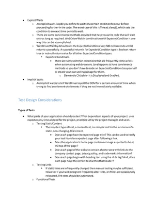  ExplicitWaits
o An explicitwaitsiscode youdefine towaitfora certainconditiontooccur before
proceedingfurtherinthe code.The worstcase of thisisThread.sleep(),whichsetsthe
conditiontoan exacttime periodtowait.
o There are some convenience methodsprovidedthathelpyouwrite code thatwill wait
onlyas longas required.WebDriverWaitincombinationwithExpectedConditionisone
waythis can be accomplished.
o WebDriverWaitbydefaultcallsthe ExpectedConditionevery500 millisecondsuntil it
returnssuccessfully.A successfulreturnisforExpectedConditiontype isBooleanreturn
true or notnull returnvalue forall otherExpectedConditiontypes.
 ExpectedConditions
 There are some commonconditionsthatare frequentlycome across
whenautomatingwebbrowsers.Javahappenstohave convienence
methodssoyoudon’thave to code an ExpectedCondition classyourself
or create your ownutilitypackage forthem.
o ElementisClickable- itisDisplayedandEnabled.
 ImplicitWaits
o An implicitwaitistotell WebDrivertopoll the DOMfor a certainamountof time when
tryingto findan elementorelementsif theyare notimmediatelyavailable.
Test Design Considerations
Types ofTests
 What parts of your applicationshouldyoutest?Thatdependsonaspectsof yourproject:user
expectations,time allowedforthe project,prioritiessetbythe projectmanager andsoon.
o TestingStaticContent
 The simplesttype of test,acontenttest,isa simple testforthe existence of a
static,non-changing,UIelement.
 Doeseach page have itsexpectedpage title?Thiscanbe usedtoverify
your testfoundanexpectedpage afterfollowingalink.
 Doesthe application’shome page containanimage expectedtobe at
the top of the page?
 Doeseach page of the website containafooterareawithlinkstothe
companycontact page,privacypolicy,andtrademarksinformation?
 Doeseach page beginwithheadingtextusingthe <h1> tag? And,does
each page have the correct textwithinthatheader?
o TestingLinks
 If static linksare infrequentlychangedthenmanual testingmaybe sufficient.
Howeverif yourwebdesignersfrequentlyalterlinks,orif filesare occasionally
relocated,linktestsshouldbe automated.
o Functional Tests
 