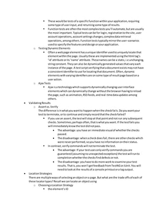  These wouldbe testsof a specificfunctionwithinyourapplication,requiring
some type of userinput,and returningsome type of results.
 Functiontestsare oftenthe mostcomplex testsyou’ll automate,butare usually
the most important.Typical testscanbe for login,registrationtothe site,user
account operations,accountsettingschanges,complexdataretrieval
operations,amongothers.Functionteststypicallymirrorthe user-scenarios
usedto specifythe featuresanddesignoryourapplication.
o TestingDynamicElements
 Oftena webpage elementhasaunique identifierusedtouniquelylocate that
elementwithinthe page.Usuallythese are implementedusingthe html tag’s
‘id’attribute orits ‘name’attribute.Thesenamescanbe a static,i.e unchanging,
stringconstant.Theycan also be dynamicallygeneratedvaluesthatvaryeach
instance of the page.A testscriptverifyingthatadocumentexistsmaynothave
a consistentidentifiertouse forlocatingthatdocument.Often,dynamic
elementswithvaryingidentifiersare onsome type of resultpage basedona
useraction.
o Ajax Tests
 Ajax isa technologywhichsupportsdynamicallychanginguserinterface
elementswhichcandynamicallychange withoutthe browserhavingtoreload
the page,such as animation,RSSfeeds,andreal-timedataupdatesamong
others.
 ValidatingResults
o Assertvs.Verify
The difference isinwhatyouwantto happenwhenthe checkfails.Doyouwantyour
testto terminate,orto continue andsimplyrecordthatthe checkfailed?
 If you use an assert,the testwill stopat that pointandnot run anysubsequent
checks.Sometimes,perhapsoften,thatiswhatyouwant.If the testfailsyou
will immediatelyknow the testdidnotpass.
 The advantage:youhave an immediate visualof whetherthe checks
passed.
 The disadvantage:whenacheckdoesfail,there are othercheckswhich
were neverperformed,soyouhave noinformationontheirstatus.
 In contrast,verifycommandswill notterminate the test.
 The advantage:If your testusesonlyverifycommandsyouare
guaranteed(assumingnounexpectedexceptions) the testwillrunto
completionwhetherthe checksfinddefectsornot.
 The disadvantage:youhave todo more workto examine yourtest
results.Thatis,you won’tgetfeedbackfromTestNGorJUnit.You will
needtolookat the resultsof a console printoutora logoutput.
 LocationStrategies
There are multiplewaysof selectinganobjectona page.But what are the trade offsof each of
these locatortypes?Recall we canlocate an objectusing
o ChoosingaLocation Strategy
 the element’sID
 