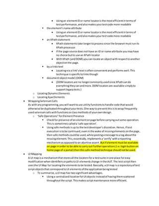 Usingan elementIDor name locatoris the mostefficientintermsof
testperformance,andalsomakes yourtestcode more readable
 the element’sname attribute
 Usingan elementIDor name locatoris the mostefficientintermsof
testperformance,andalsomakesyourtestcode more readable
 an XPathstatement
 XPathstatementstake longertoprocesssince the browsermustrunits
XPathprocessor
 If the page source doesnot have an ID or name attribute youmayhave
no choice butto use an XPath locator
 WithXPath (andDOM) youcan locate an objectwithrespecttoanother
objectonthe page.
 by a linkstext
 Locatingvia a link’stextisoftenconvenientandperformswell.This
technique isspecifictolinksthough
 documentobjectmodel (DOM)
 (DOMlocatorsare no longercommonlyusedsince XPathcando
everythingtheycanandmore.DOMlocatorsare available simplyto
supportlegacytests.)
o LocatingDynamicElements
o LocatingAjax Elements
 WrappingSeleniumCalls
As withanyprogramming,youwill wanttouse utilityfunctionstohandle code thatwould
otherwise be duplicatedthroughoutyourtests.One waytopreventthisistowrap frequently
usedseleniumcallswithfunctionsorclassmethodsof yourowndesign.
o ‘Safe Operations”forElementPresence
 Checkfor presence of anelementonpage before carryingoutsome operation.
Thisis sometimescalleda‘safe operation’.
 Usingsafe methodsisup to the testdeveloper’sdiscretion.Hence,if test
executionistobe continued,eveninthe wake of missingelementsonthe page,
thensafe methodscouldbe used,whilepostingamessage toalog aboutthe
missingelement.This,essentially,implementsa‘verify’withareporting
mechanismasopposedtoan abortive assert. Butif elementmustbe available
on page inorder to be able to carry out furtheroperations(i.e.loginbuttonon
home page of a portal) thenthissafe methodtechnique shouldnotbe used.
 UI Mapping
A UI map isa mechanismthatstoresall the locatorsfora testsuite inone place foreasy
modificationwhenidentifiersorpathstoUI elementschange inthe AUT.The testscriptthen
usesthe UI Map for locatingthe elementstobe tested.Basically,aUI map isa repositoryof test
scriptobjectsthat correspondtoUI elementsof the applicationbeingtested
o To summarize,aUI map has twosignificantadvantages.
 Usinga centralizedlocationforUIobjects insteadof havingthemscattered
throughoutthe script.Thismakesscriptmaintenance more efficient.
 