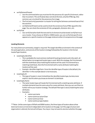 verifyElementPresent
o Use thiscommandwhenyoumusttestfor the presence of a specificUIelement,rather
than itscontent.Thisverificationdoesnotcheckthe text,onlythe HTML tag. One
commonuse is to checkfor the presence of animage.
o The first(and only) parameterisalocator fortellingthe Selenese commandhow tofind
the element.
o verifyElementPresentcanbe usedtocheck the existenceof anyHTML tag withinthe
page.You can check the existence of links,paragraphs,divisions<div>,etc.
 verifyText
o Use verifyTextwhenboththe textanditsUI elementmustbe tested.verifyTextmust
use a locator. If youchoose an XPathor DOMlocator,you can verifythatspecifictext
appearsat a specificlocationonthe page relativetootherUI componentsonthe page.
Locating Elements
For manySeleniumcommands,atargetis required.Thistargetidentifiesanelementinthe contentof
the webapplication,andconsistsof the locationstrategyfollowedbythe locationinthe format
locatorType=location.
 Locatingby Identifier
o Thisis probablythe mostcommonmethodof locatingelementsandisthe catch-all
defaultwhennorecognizedlocatortype isused.With thisstrategy,the firstelement
withthe idattribute value matchingthe locationwill be used.If noelementhasa
matchingidattribute,thenthe firstelementwithaname attribute matchingthe
locationwill be used.
o Example:identifier=loginForm.Since the identifiertype of locatoristhe default,the
identifier=inthe example above isnotnecessary.
 Locatingby ID
o Thistype of locatoris more limitedthanthe identifierlocatortype,butalsomore
explicit.Use thiswhenyouknow anelement’sid attribute.
 Locatingby Name
o The name locatortype will locate the firstelementwithamatchingname attribute.If
multiple elementshave the same value foraname attribute,thenyoucan use filtersto
furtherrefine yourlocationstrategy.The defaultfiltertype isvalue (matchingthe value
attribute).
o Examples:
 name=username
 name=continue value=Clear
 name=continue Clear
 name=continue type=button
***Note: Unlike some typesof XPathandDOMlocators,the three typesof locatorsabove allow
Seleniumtotesta UI elementindependentof itslocationonthe page.Soif the page structure and
organizationisaltered,the testwillstillpass.Youmayor may not wantto alsotest whetherthe page
 