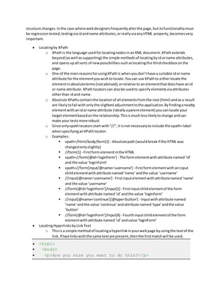 structure changes.Inthe case where webdesignersfrequentlyalterthe page,butitsfunctionalitymust
be regressiontested,testingviaidandname attributes,orreallyviaanyHTML property,becomesvery
important.
 Locatingby XPath
o XPathis the language usedforlocatingnodesinanXML document.XPathextends
beyond(aswell assupporting) the simple methodsof locatingbyidorname attributes,
and opensupall sorts of new possibilitiessuchaslocatingthe thirdcheckbox onthe
page.
o One of the mainreasonsforusingXPathis whenyoudon’thave a suitable idorname
attribute forthe elementyouwishtolocate.Youcan use XPathto eitherlocate the
elementinabsoluteterms(notadvised),orrelative to anelementthatdoeshave anid
or name attribute.XPathlocatorscan alsobe usedto specifyelementsviaattributes
otherthan idand name.
o Absolute XPathscontainthe locationof all elementsfromthe root(html) andasa result
are likelytofail with onlythe slightestadjustmenttothe application.Byfindinganearby
elementwithanidorname attribute (ideallyaparentelement) youcanlocate your
target elementbasedonthe relationship.Thisismuchlesslikelytochange andcan
make your testsmore robust.
o Since onlyxpathlocatorsstart with“//”,it isnot necessarytoinclude the xpath=label
whenspecifyinganXPathlocator.
o Examples:
 xpath=/html/body/form[1] - Absolutepath(wouldbreakif the HTML was
changedonlyslightly)
 //form[1] - Firstform elementinthe HTML
 xpath=//form[@id='loginForm'] - The formelementwithattribute named‘id’
and the value ‘loginForm’
 xpath=//form[input/@name='username'] - Firstformelementwithaninput
childelementwithattribute named‘name’andthe value ‘username’
 //input[@name='username'] - Firstinputelementwithattributenamed‘name’
and the value ‘username’
 //form[@id='loginForm']/input[1] - Firstinputchildelementof the form
elementwithattribute named‘id’andthe value ‘loginForm’
 //input[@name='continue'][@type='button'] - Inputwithattribute named
‘name’andthe value ‘continue’andattribute named‘type’andthe value
‘button’
 //form[@id='loginForm']/input[4] - Fourthinputchildelementof the form
elementwithattribute named ‘id’andvalue ‘loginForm’
 LocatingHyperlinksbyLinkText
o Thisis a simple methodof locatingahyperlinkinyourwebpage byusingthe textof the
link.If twolinkswiththe same textare present,thenthe firstmatchwill be used.
 <html>
 <body>
 <p>Are you sure you want to do this?</p>
 