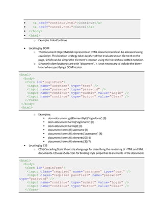  <a href="continue.html">Continue</a>
 <a href="cancel.html">Cancel</a>
 </body>
 <html>
o Example:link=Continue
 Locatingby DOM
o The DocumentObjectModel representsanHTML documentand can be accessedusing
JavaScript.ThislocationstrategytakesJavaScriptthatevaluatestoanelementonthe
page,whichcan be simplythe element’slocationusingthe hierarchical dottednotation.
o Since onlydomlocatorsstart with“document”,itisnot necessarytoinclude the dom=
label whenspecifyingaDOMlocator.
<html>
<body>
<form id="loginForm">
<input name="username" type="text" />
<input name="password" type="password" />
<input name="continue" type="submit" value="Login" />
<input name="continue" type="button" value="Clear" />
</form>
</body>
<html>
o Examples:
 dom=document.getElementById('loginForm') (3)
 dom=document.forms['loginForm'] (3)
 dom=document.forms[0] (3)
 document.forms[0].username (4)
 document.forms[0].elements['username'] (4)
 document.forms[0].elements[0] (4)
 document.forms[0].elements[3] (7)
 Locatingby CSS
o CSS (CascadingStyle Sheets) isalanguage fordescribingthe renderingof HTML and XML
documents.CSSusesSelectorsforbindingstyle propertiestoelementsinthe document.
<html>
<body>
<form id="loginForm">
<input class="required" name="username" type="text" />
<input class="required passfield" name="password"
type="password" />
<input name="continue" type="submit" value="Login" />
<input name="continue" type="button" value="Clear" />
</form>
 