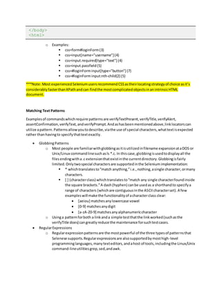 </body>
<html>
o Examples:
 css=form#loginForm(3)
 css=input[name="username"] (4)
 css=input.required[type="text"] (4)
 css=input.passfield(5)
 css=#loginForminput[type="button"] (7)
 css=#loginForminput:nth-child(2) (5)
***Note: Most experiencedSeleniumusersrecommendCSSastheirlocatingstrategyof choice asit’s
considerablyfasterthanXPathandcan findthe mostcomplicatedobjectsinanintrinsicHTML
document.
Matching Text Patterns
Examplesof commandswhichrequire patternsare verifyTextPresent,verifyTitle,verifyAlert,
assertConfirmation,verifyText,andverifyPrompt.Andashasbeenmentionedabove,linklocatorscan
utilize apattern.Patternsallowyoutodescribe,viathe use of special characters,whattextisexpected
rather thanhavingto specifythattextexactly.
 GlobbingPatterns
o Most people are familiarwithglobbingasitisutilizedinfilename expansionataDOS or
Unix/Linux commandlinesuchasls *.c. In thiscase,globbingisusedtodisplayall the
filesendingwitha.c extensionthatexistinthe currentdirectory.Globbingisfairly
limited.Onlytwospecial charactersare supportedinthe Seleniumimplementation:
 * whichtranslatesto“match anything,”i.e.,nothing,asingle character,ormany
characters.
 [ ] (characterclass) whichtranslatesto“match any single characterfoundinside
the square brackets.”A dash(hyphen) canbe usedas a shorthandto specifya
range of characters (whichare contiguousinthe ASCIIcharacterset).A few
exampleswill make the functionalityof acharacterclass clear:
 [aeiou] matchesanylowercase vowel
 [0-9] matchesanydigit
 [a-zA-Z0-9] matchesanyalphanumericcharacter
o Usinga patternforboth a linkanda simple testthatthe linkworked(suchasthe
verifyTitle does) cangreatlyreduce the maintenance forsuchtestcases.
 RegularExpressions
o Regularexpressionpatternsare the mostpowerful of the three typesof patternsthat
Selenese supports.Regularexpressionsare alsosupportedbymosthigh-level
programminglanguages,manytexteditors,andahost of tools,includingthe Linux/Unix
command-lineutilitiesgrep,sed,andawk.
 