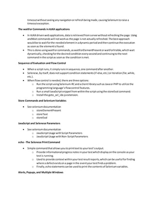 timeoutwithoutseeinganynavigationorrefreshbeingmade,causingSeleniumtoraise a
timeoutexception.
The waitFor Commands inAJAX applications
 In AJAXdrivenwebapplications,dataisretrievedfromserverwithoutrefreshingthe page.Using
andWaitcommandswill notworkas the page isnot actuallyrefreshed.The bestapproach
wouldbe to waitforthe neededelementinadynamicperiodandthencontinue the execution
as soonas the elementisfound.
 Thisis done usingwaitForcommands,aswaitForElementPresentorwaitForVisible,whichwait
dynamically,checkingforthe desiredconditioneverysecondandcontinuingtothe next
commandin the scriptas soonas the conditionismet.
Sequence ofEvaluation and Flow Control
 Whena script runs,it simplyrunsinsequence,one commandafteranother.
 Selenese,byitself,doesnotsupportconditionstatements(if-else,etc.) oriteration(for,while,
etc.).
 Whenflowcontrol isneeded,there are three options:
o Run the scriptusingSelenium-RCandaclientlibrarysuchas Javaor PHP to utilize the
programminglanguage’sflowcontrol features.
o Run a small JavaScriptsnippetfromwithinthe scriptusingthe storeEval command.
o Install the goto_sel_ide.jsextension.
Store Commands and SeleniumVariables
 See seleniumdocumentation
o storeElementPresent
o storeText
o storeEval
JavaScript and Selenese Parameters
 See seleniumdocumentation
o JavaScriptUsage withScript Parameters
o JavaScriptUsage withNon-ScriptParameters
echo - The Selenese PrintCommand
 Simple commandthatallowsyoutoprinttextto yourtest’soutput.
o Provide informationalprogressnotesinyourtestwhichdisplayonthe console asyour
testis running.
o Usedto provide contextwithinyourtestresultreports,whichcanbe useful forfinding
where a defectexistsona page inthe eventyourtestfindsaproblem.
o Finally,echostatementscanbe usedtoprint the contentsof Seleniumvariables.
Alerts,Popups,and Multiple Windows
 
