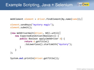 ©2016 LogiGear Corporation
Example Scripting, Java + Selenium
WebElement element = driver.findElement(By.name(name));
element.sendKeys("mystery magic");
element.submit();
(new WebDriverWait(driver, 10)).until(
new ExpectedCondition<Boolean>() {
public Boolean apply(WebDriver d) {
return d.getTitle()
.toLowerCase().startsWith("mystery");
}
}
);
System.out.println(driver.getTitle());
 