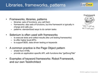 ©2016 LogiGear Corporation
• Frameworks, libraries, patterns
– libraries: sets of functions, you call them
– frameworks: also sets of functions, but the framework is typically in
charge and calls you
– patterns: standardized ways to do certain tasks
• Selenium is often used with frameworks
– to execute tests and collect results (like unit testing frameworks)
– to offer higher level API's
– to support BDD, data driven testing or keywords
• A common practice is the Page Object pattern
– shield from HTML
– provide an application specific API, with functions like "getSongTitle"
• Examples of keyword frameworks: Robot Framework,
and our own TestArchitect
Libraries, frameworks, patterns
Framework
 