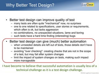 ©2016 LogiGear Corporation
Why Better Test Design?
• Better test design can improve quality of test
– many tests are often quite "mechanical" now, no surprises
– one to one related to specifications, user stories or requirements,
which often is ok, but lacks aggression
– no combinations, no unexpected situations, lame and boring
– such tests have a hard time finding (interesting) bugs
• Better test design can give (much) better automation
– when unneeded details are left out of tests, those details don't have
to be maintained
– avoiding "over checking": creating checks that are not in the scope
of a test, but may fail after system changes
– limit the impact of system changes on tests, making such impact
more manageable
I have become to believe that successful automation is usually less of a
technical challenge as it is a test design challenge.
 