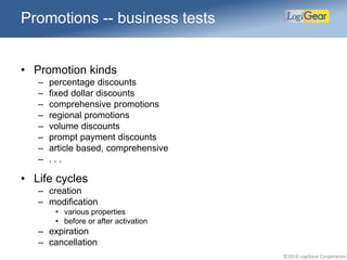 ©2016 LogiGear Corporation
• Promotion kinds
– percentage discounts
– fixed dollar discounts
– comprehensive promotions
– regional promotions
– volume discounts
– prompt payment discounts
– article based, comprehensive
– . . .
• Life cycles
– creation
– modification
• various properties
• before or after activation
– expiration
– cancellation
Promotions -- business tests
 