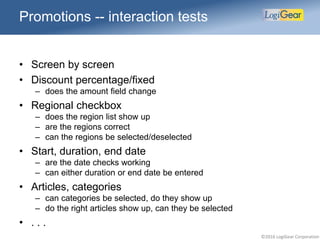 ©2016 LogiGear Corporation
Promotions -- interaction tests
• Screen by screen
• Discount percentage/fixed
– does the amount field change
• Regional checkbox
– does the region list show up
– are the regions correct
– can the regions be selected/deselected
• Start, duration, end date
– are the date checks working
– can either duration or end date be entered
• Articles, categories
– can categories be selected, do they show up
– do the right articles show up, can they be selected
• . . .
 