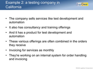 ©2016 LogiGear Corporation
Example 2: a testing company in
California
• The company sells services like test development and
automation
• It also has consultancy and training offerings
• And it has a product for test development and
automation
• These various offerings are often combined in the orders
they receive
• Invoicing for services as monthly
• They're working on an internal system for order handling
and invoicing
 