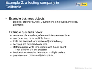 ©2016 LogiGear Corporation
Example 2: a testing company in
California
• Example business objects:
– projects, orders ("SOW's"), customers, employees, invoices,
payments
• Example business flows:
– customer place orders, often multiple ones over time
– one order can have multiple items
– tools are invoiced (and delivered) immediately
– services are delivered over time
– staff members write time-sheets with hours spent
• has elaborate UI's and processes
– invoices can combine items from multiple orders
– payments can cover multiple invoices
 