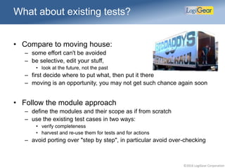 ©2016 LogiGear Corporation
What about existing tests?
• Compare to moving house:
– some effort can't be avoided
– be selective, edit your stuff,
• look at the future, not the past
– first decide where to put what, then put it there
– moving is an opportunity, you may not get such chance again soon
• Follow the module approach
– define the modules and their scope as if from scratch
– use the existing test cases in two ways:
• verify completeness
• harvest and re-use them for tests and for actions
– avoid porting over "step by step", in particular avoid over-checking
 