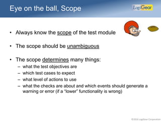 ©2016 LogiGear Corporation
Eye on the ball, Scope
• Always know the scope of the test module
• The scope should be unambiguous
• The scope determines many things:
– what the test objectives are
– which test cases to expect
– what level of actions to use
– what the checks are about and which events should generate a
warning or error (if a “lower” functionality is wrong)
 