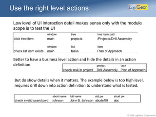 ©2016 LogiGear Corporation
Use the right level actions
Low level of UI interaction detail makes sense only with the module
scope is to test the UI
window tree tree item path
click tree item main projects /Projects/Drill Assembly
window list item
check list item exists main tasks Plan of Approach
Better to have a business level action and hide the details in an action
definition:
But do show details when it matters. The example below is too high level,
requires drill down into action definition to understand what is tested.
 