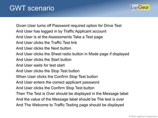 ©2016 LogiGear Corporation
GWT scenario
Given User turns off Password required option for Drive Test
And User has logged in by Traffic Applicant account
And User is at the Assessments Take a Test page
And User clicks the Traffic Test link
And User clicks the Next button
And User clicks the Sheet radio button in Mode page if displayed
And User clicks the Start button
And User waits for test start
And User clicks the Stop Test button
When User clicks the Confirm Stop Test button
And User enters the correct applicant password
And User clicks the Confirm Stop Test button
Then The Test is Over should be displayed in the Message label
And the value of the Message label should be The test is over
And The Welcome to Traffic Testing page should be displayed
 