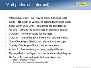 ©2016 LogiGear Corporation
"Anti-patterns" (informal)
• Interaction Heavy – Not having many business tests
• Lame – No depth or variety, no testing techniques used
• Enter Enter Click Click – Test steps are too detailed
• No Life – Missing life cycle steps of business objects
• Clueless – No clear scope for the tests
• Cocktail – Interaction tests mixed with business tests
• Over-Checking – Checks not relevant for the scope
• Sneaky Checking – Checks hidden in actions
• Action Explosion – Many actions, hardly different
• Mystery Actions – Cryptic actions, unclear what they do
• Techno – Actions and tests that look like code
– often _NOts0EasY_2REad
– but great to impress non-technical people
 