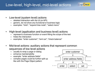 ©2016 LogiGear Corporation
Low-level, high-level, mid-level actions
• Low-level (system level) actions
– detailed interaction with the UI (or API)
– generic, do not show any functional or business logic
– examples: "click", "expand tree node", "select menu"
• High-level (application and business level) actions
– represent a business function or event fitting the scope of the test
– hides the interaction
– examples: "enter customer", "rent car", "check balance"
• Mid-level actions: auxiliary actions that represent common
sequences of low level actions
– usually to wrap a page or dialog
– enhance maintainability
– example: "enter address fields“
– complex pages could be further split up
like with the Page Object pattern
enter customer
enter address fields
enter select set . . .. . .
 