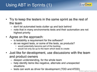 ©2016 LogiGear Corporation
Using ABT in Sprints (1)
• Try to keep the testers in the same sprint as the rest of
the team
– don't let automated tests clutter up and lack behind
– note that in many environments tests and their automation are not
highest priority
• Agree on the approach:
– is testability a requirement for the software?
– do we regard tests, or some of the tests, as products?
• would potentially become part of the backlog
• would not only be up to the team which tests to create
• Just like for development, use discussions with the team
and product owners
– deepen understanding, for the whole team
– help identify items like negative, alternate and unexpected
situations
– tests can work as driver for development (TDD and ATDD)
 