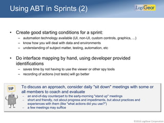 ©2016 LogiGear Corporation
Using ABT in Sprints (2)
• Create good starting conditions for a sprint:
– automation technology available (UI, non-UI, custom controls, graphics, ...)
– know how you will deal with data and environments
– understanding of subject matter, testing, automation, etc
• Do interface mapping by hand, using developer provided
identifications
– saves time by not having to use the viewer or other spy tools
– recording of actions (not tests) will go better
To discuss an approach, consider daily "sit down" meetings with some or
all members to coach and evaluate
 an end-of-day counterpart to the early-morning "stand up" meetings
 short and friendly, not about progress and impediments, but about practices and
experiences with them (like "what actions did you use?")
 a few meetings may suffice
 