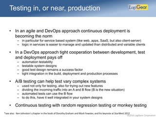 ©2016 LogiGear Corporation
Testing in, or near, production
• In an agile and DevOps approach continuous deployment is
becoming the norm
– in particular for service based system (like web, apps, SaaS, but also client-server)
– logic in services is easier to manage and updated than distributed and variable clients
• In a DevOps approach tight cooperation between development, test
and deployment pays off
– automation testability
– testable system designs
– good test design remains a success factor
– tight integration in the build, deployment and production processes
• A/B testing can help test vary complex systems
– used not only for testing, also for trying out new features
– dividing the incoming traffic into an A and B flow (B is the new situation)
– automated tests can use the B flow
– to do this, have it well integrated in your system designs
• Continuous testing with random regression testing or monkey testing
*see also: Ken Johnston's chapter in the book of Dorothy Graham and Mark Fewster, and his keynote at StarWest 2012
 