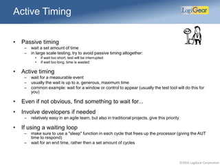 ©2016 LogiGear Corporation
• Passive timing
– wait a set amount of time
– in large scale testing, try to avoid passive timing altogether:
• if wait too short, test will be interrupted
• if wait too long, time is wasted
• Active timing
– wait for a measurable event
– usually the wait is up to a, generous, maximum time
– common example: wait for a window or control to appear (usually the test tool will do this for
you)
• Even if not obvious, find something to wait for...
• Involve developers if needed
– relatively easy in an agile team, but also in traditional projects, give this priority
• If using a waiting loop
– make sure to use a "sleep" function in each cycle that frees up the processor (giving the AUT
time to respond)
– wait for an end time, rather then a set amount of cycles
Active Timing
 