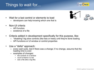 ©2016 LogiGear Corporation
Things to wait for...
• Wait for a last control or elements to load
– developers can help knowing which one that is
• Non-UI criteria
– API function
– existence of a file
• Criteria added in development specifically for this purpose, like:
– "disabling" big slow controls (like lists or trees) until they're done loading
– API functions or UI window or control properties
• Use a "delta" approach:
– every wait cycle, test if there was a change; if no change, assume that the
loading time is over:
– examples of changes:
• the controls on a window
• count of items in a list
• size a file (like a log file)
 