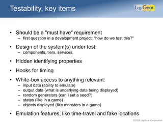 ©2016 LogiGear Corporation
• Should be a "must have" requirement
– first question in a development project: "how do we test this?"
• Design of the system(s) under test:
– components, tiers, services,
• Hidden identifying properties
• Hooks for timing
• White-box access to anything relevant:
– input data (ability to emulate)
– output data (what is underlying data being displayed)
– random generators (can I set a seed?)
– states (like in a game)
– objects displayed (like monsters in a game)
• Emulation features, like time-travel and fake locations
Testability, key items
 