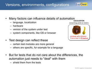 ©2016 LogiGear Corporation
Versions, environments, configurations
• Many factors can influence details of automation
– language, localization
– hardware
– version of the system under test
– system components, like OS or browser
• Test design can reflect these
– certain test modules are more general
– others are specific, for example for a language
• But for tests that do not care about the differences, the
automation just needs to "deal" with them
– shield them from the tests
minimum safe distance
from a bear is 91 meters
LOCALIZATION
converting yards to meters
 