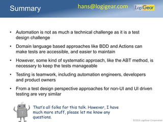 ©2016 LogiGear Corporation
• Automation is not as much a technical challenge as it is a test
design challenge
• Domain language based approaches like BDD and Actions can
make tests are accessible, and easier to maintain
• However, some kind of systematic approach, like the ABT method, is
necessary to keep the tests manageable
• Testing is teamwork, including automation engineers, developers
and product owners
• From a test design perspective approaches for non-UI and UI driven
testing are very similar
Summary hans@logigear.com
That’s all folks for this talk. However, I have
much more stuff, please let me know any
questions.
 