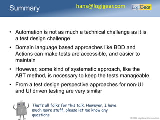 ©2016 LogiGear Corporation
• Automation is not as much a technical challenge as it is
a test design challenge
• Domain language based approaches like BDD and
Actions can make tests are accessible, and easier to
maintain
• However, some kind of systematic approach, like the
ABT method, is necessary to keep the tests manageable
• From a test design perspective approaches for non-UI
and UI driven testing are very similar
Summary hans@logigear.com
That’s all folks for this talk. However, I have
much more stuff, please let me know any
questions.
 
