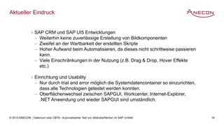 © 2015 ANECON | Selenium oder CBTA - Automatisierter Test von Weboberflächen im SAP Umfeld 16
Aktueller Eindruck
› SAP CRM und SAP UI5 Entwicklungen
‒ Weiterhin keine zuverlässige Erstellung von Bildkomponenten
‒ Zweifel an der Wartbarkeit der erstellten Skripte
‒ Hoher Aufwand beim Automatisieren, da dieses nicht schrittweise passieren
kann.
‒ Viele Einschränkungen in der Nutzung (z.B. Drag & Drop, Hover Effekte
etc.)
› Einrichtung und Usability
‒ Nur durch trial and error möglich die Systemdatencontainer so einzurichten,
dass alle Technologien getestet werden konnten.
‒ Oberflächenwechsel zwischen SAPGUI, Workcenter, Internet-Explorer,
.NET Anwendung und wieder SAPGUI sind umständlich.
 