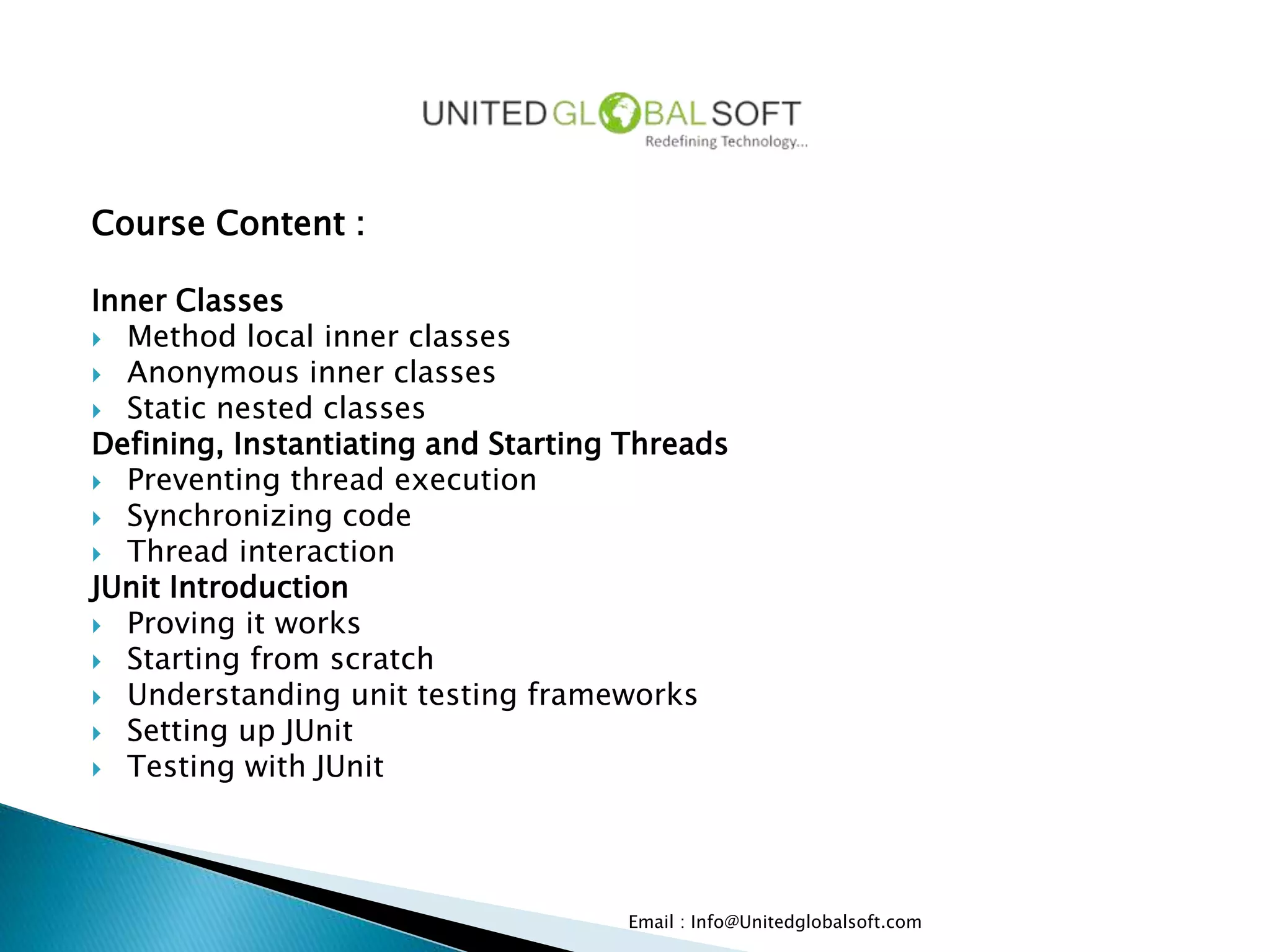 Course Content :
Inner Classes
 Method local inner classes
 Anonymous inner classes
 Static nested classes
Defining, Instantiating and Starting Threads
 Preventing thread execution
 Synchronizing code
 Thread interaction
JUnit Introduction
 Proving it works
 Starting from scratch
 Understanding unit testing frameworks
 Setting up JUnit
 Testing with JUnit
Email : Info@Unitedglobalsoft.com
 