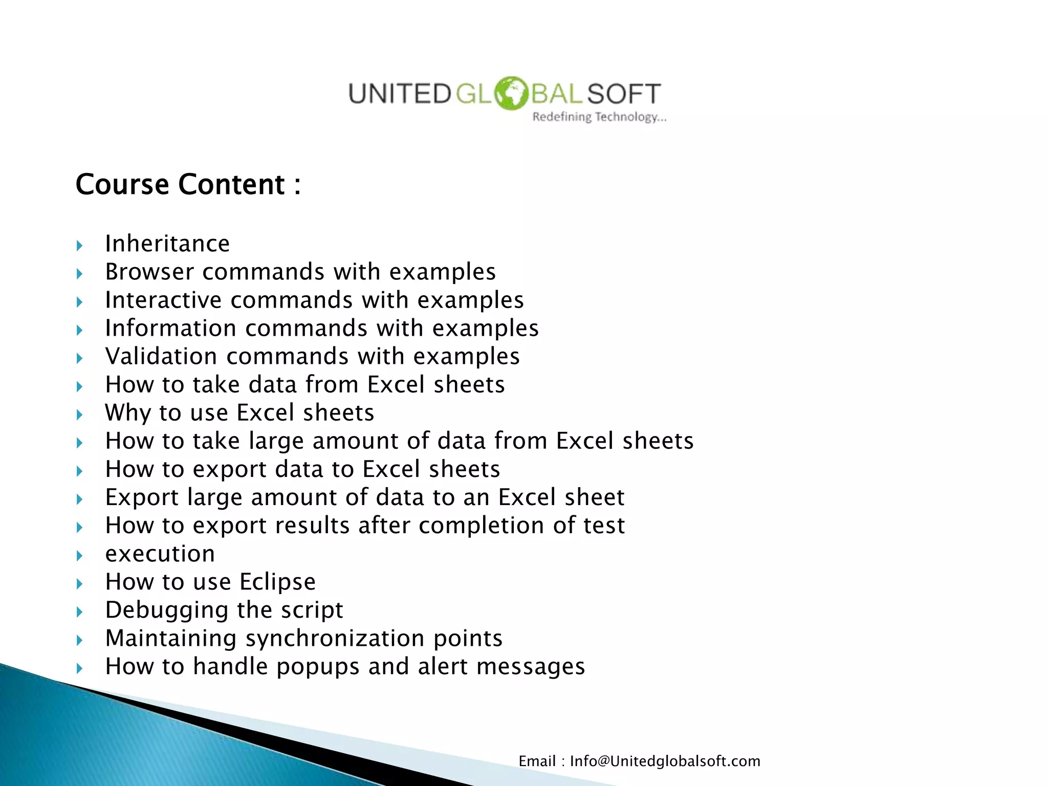 Course Content :
 Inheritance
 Browser commands with examples
 Interactive commands with examples
 Information commands with examples
 Validation commands with examples
 How to take data from Excel sheets
 Why to use Excel sheets
 How to take large amount of data from Excel sheets
 How to export data to Excel sheets
 Export large amount of data to an Excel sheet
 How to export results after completion of test
 execution
 How to use Eclipse
 Debugging the script
 Maintaining synchronization points
 How to handle popups and alert messages
Email : Info@Unitedglobalsoft.com
 